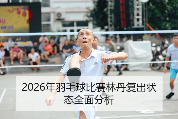 2026年羽毛球比赛林丹复出状态全面分析