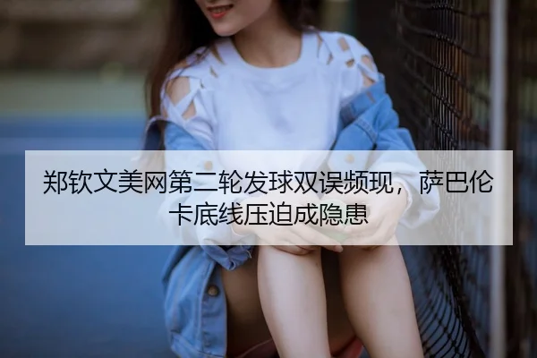 郑钦文美网第二轮发球双误频现，萨巴伦卡底线压迫成隐患