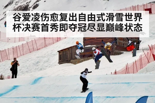 谷爱凌伤愈复出自由式滑雪世界杯决赛首秀即夺冠尽显巅峰状态