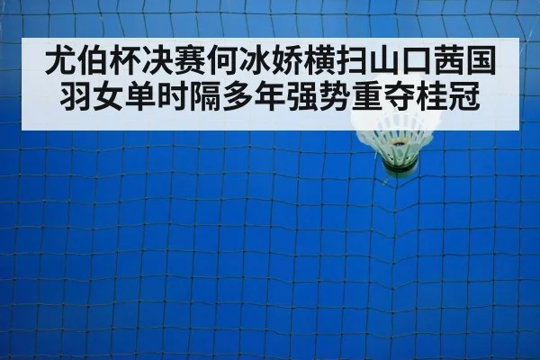 尤伯杯决赛何冰娇横扫山口茜国羽女单时隔多年强势重夺桂冠